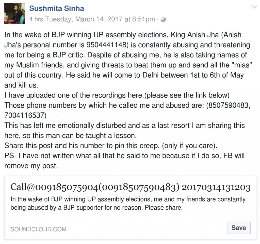 Sushmita Sinha Facebook Post In the wake of BJP winning UP assembly elections, King Anish Jha (Anish Jha's personal number is 9504441148) is constantly abusing and threatening me for being a BJP critic. Despite of abusing me, he is also taking names of my Muslim friends, and giving threats to beat them up and send all the "mias" out of this country. He said he will come to Delhi between 1st to 6th of May and kill us. I have uploaded one of the recordings here.(please see the link below) Those phone numbers by which he called me and abused are: (8507590483, 7004116537) This has left me emotionally disturbed and as a last resort I am sharing this here, so this man can be taught a lesson. Share this post and his number to pin this creep. (only if you care). PS- I have not written what all that he said to me because if I do so, FB will remove my post.