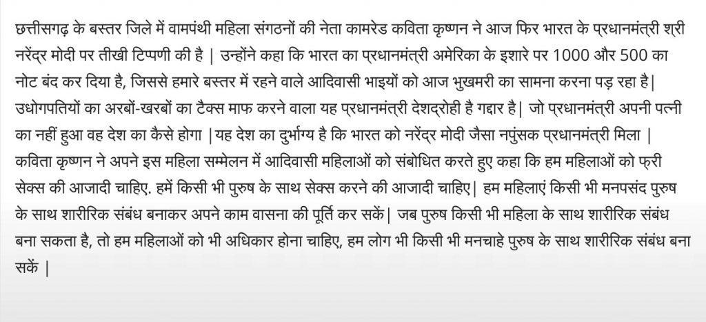 छत्तीसगढ़ के बस्तर जिले में वामपंथी महिला संगठनों की नेता कामरेड कविता कृष्णन ने आज फिर भारत के प्रधानमंत्री श्री नरेंद्र मोदी पर तीखी टिप्पणी की है | उन्होंने कहा कि भारत का प्रधानमंत्री अमेरिका के इशारे पर 1000 और 500 का नोट बंद कर दिया है, जिससे हमारे बस्तर में रहने वाले आदिवासी भाइयों को आज भुखमरी का सामना करना पड़ रहा है| उधोगपतियों का अरबों-खरबों का टैक्स माफ करने वाला यह प्रधानमंत्री देशद्रोही है गद्दार है| जो प्रधानमंत्री अपनी पत्नी का नहीं हुआ वह देश का कैसे होगा |यह देश का दुर्भाग्य है कि भारत को नरेंद्र मोदी जैसा नपुंसक प्रधानमंत्री मिला | कविता कृष्णन ने अपने इस महिला सम्मेलन में आदिवासी महिलाओं को संबोधित करते हुए कहा कि हम महिलाओं को फ्री सेक्स की आजादी चाहिए. हमें किसी भी पुरुष के साथ सेक्स करने की आजादी चाहिए| हम महिलाएं किसी भी मनपसंद पुरुष के साथ शारीरिक संबंध बनाकर अपने काम वासना की पूर्ति कर सकें| जब पुरुष किसी भी महिला के साथ शारीरिक संबंध बना सकता है, तो हम महिलाओं को भी अधिकार होना चाहिए, हम लोग भी किसी भी मनचाहे पुरुष के साथ शारीरिक संबंध बना सकें |