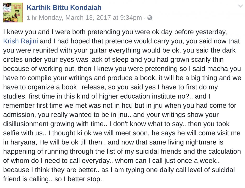I knew you and I were both pretending you were ok day before yesterday, Krish Rajini and I had hoped that pretence would carry you, you said now that you were reunited with your guitar everything would be ok, you said the dark circles under your eyes was lack of sleep and you had grown scarily thin because of working out, then I knew you were pretending so I said macha you have to compile your writings and produce a book, it will be a big thing and we have to organize a book release, so you said yes I have to first do my studies, first time in this kind of higher education institute no?.. and I remember first time we met was not in hcu but in jnu when you had come for admission, you really wanted to be in jnu.. and your writings show your disillusionment growing with time.. I don't know what to say.. then you took selfie with us.. I thought ki ok we will meet soon, he says he will come visit me in haryana, He will be ok till then.. and now that same living nightmare is happening of running through the list of my suicidal friends and the calculation of whom do I need to call everyday.. whom can I call just once a week.. because I think they are better.. as I am typing one daily call level of suicidal friend is calling.. so I better stop..