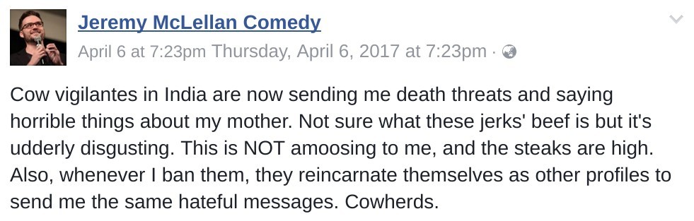 cow vigilantes in India are now sending me death threats and saying horrible things about my mother. Not sure what these jerks' beef is but it's udderly disgusting. This is NOT amoosing to me, and the steaks are high. Also, whenever I ban them, they reincarnate themselves as other profiles to send me the same hateful messages. Cowherds.