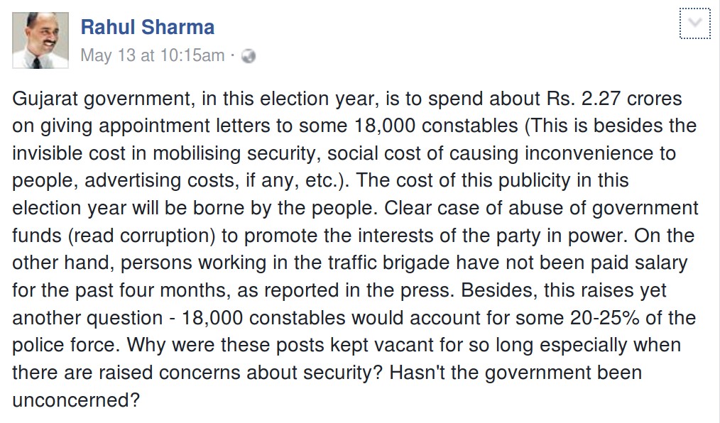 Gujarat government, in this election year, is to spend about Rs. 2.27 crores on giving appointment letters to some 18,000 constables (This is besides the invisible cost in mobilising security, social cost of causing inconvenience to people, advertising costs, if any, etc.). The cost of this publicity in this election year will be borne by the people. Clear case of abuse of government funds (read corruption) to promote the interests of the party in power. On the other hand, persons working in the traffic brigade have not been paid salary for the past four months, as reported in the press. Besides, this raises yet another question - 18,000 constables would account for some 20-25% of the police force. Why were these posts kept vacant for so long especially when there are raised concerns about security? Hasn't the government been unconcerned?
