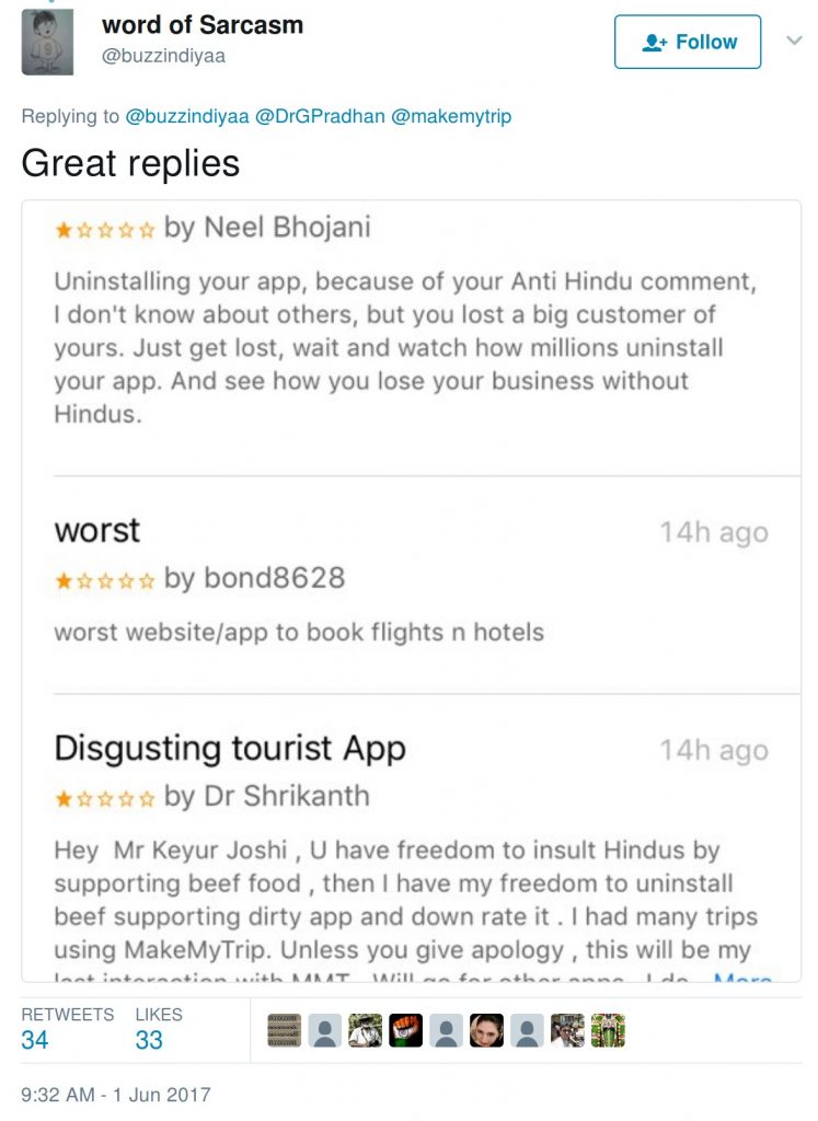 negative reviews for makemytrip: Uninstalling yur app, because of your anti-hindu comment, I don't know about others, but you lost a big customer of yours. Just get lost, wait and watch how millions uninstall your app. And see how you lose your business without Hindus. Worst website/app to book flight n hotels. Hey Mr Keyur Joshi, U have freedom to insult Hindus by supporting beef food, then I have freedom to uninstall beef supporting dirty app and down rate it. I had many trips using makemytrip. Unless you give apology, this will be my last interaction with MMT.