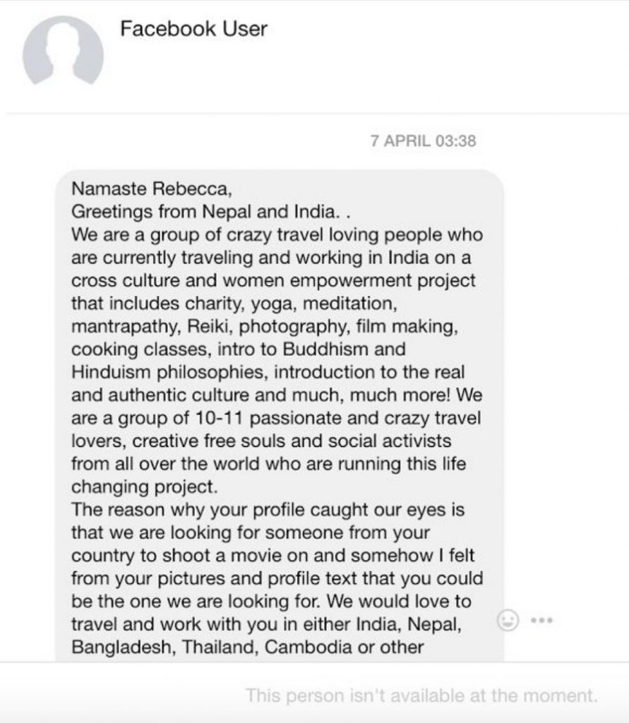 Namaste Rebecca, greetings from Nepal and India. We are a group of crazy travel loving people who are currently traveling andworking in India on a cross culture and woman empowerment project that includes charity, yoga, meditation, mantrapathy, reiki, photography, film making and cooking classes, intro to buddhism and Hinduism philosophies, introduction to the real andauthentic culture and much, much more! We are a group of 10-111 passionate and crazy travel lovers, creative free souls and social activists from all over the world who are running this life changing project. the reason why our profile caught our eyes is that we are looking for someone from your country to shoot a move on and somehow I felt from your pictures and profile text that you could be one we are looking for. We would love to travel and workwith you in either India, Nepal, Bangladesh, Thailand Cambodia or other.