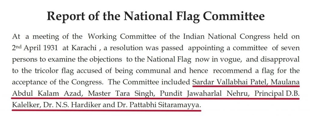 Report of the National Flag committee: At a meeting of the working committee of the INdian national contress held on 2nd april 1931 at Karachi, a resolution was passed apointing a committee of seven persons to examine the objections to the national flag now in voge and disapproval to the tricolour flag accused of being communal and hence recommended a flag for the acceptance of the Congress. The committee included sardar vallabbhai patel, maulana abdul kalam azad, jawahar lal nehru