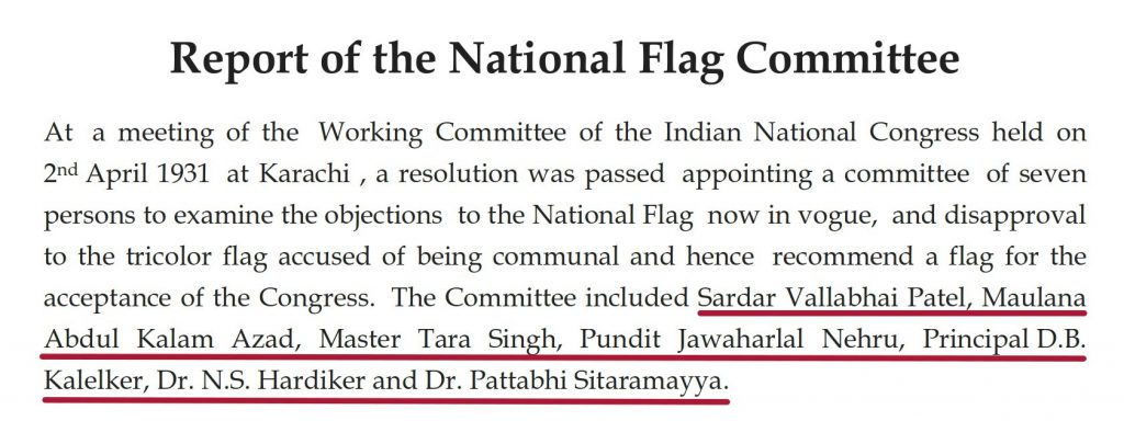 Report of the National Flag committee: At a meeting of the working committee of the INdian national contress held on 2nd april 1931 at Karachi, a resolution was passed apointing a committee of seven persons to examine the objections to the national flag now in voge and disapproval to the tricolour flag accused of being communal and hence recommended a flag for the acceptance of the Congress. The committee included sardar vallabbhai patel, maulana abdul kalam azad, jawahar lal nehru
