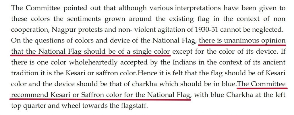 On the questions of colors and device of the National Flag, there is unanimous opinion that the National Flag should be of a single color except for the color of its de vice. If there is one color wholeheartedly accepted by the Indians in the context of its ancient tradition it is the Kesari or saffron color.Hence it is felt that the flag should be of Kesari color and the device should be that of charkha which should be i n blue.The Committee recommend Kesari or Saffron color for the National Flag, with blue Charkha at the left top quarter and wheel towards the flagstaff.