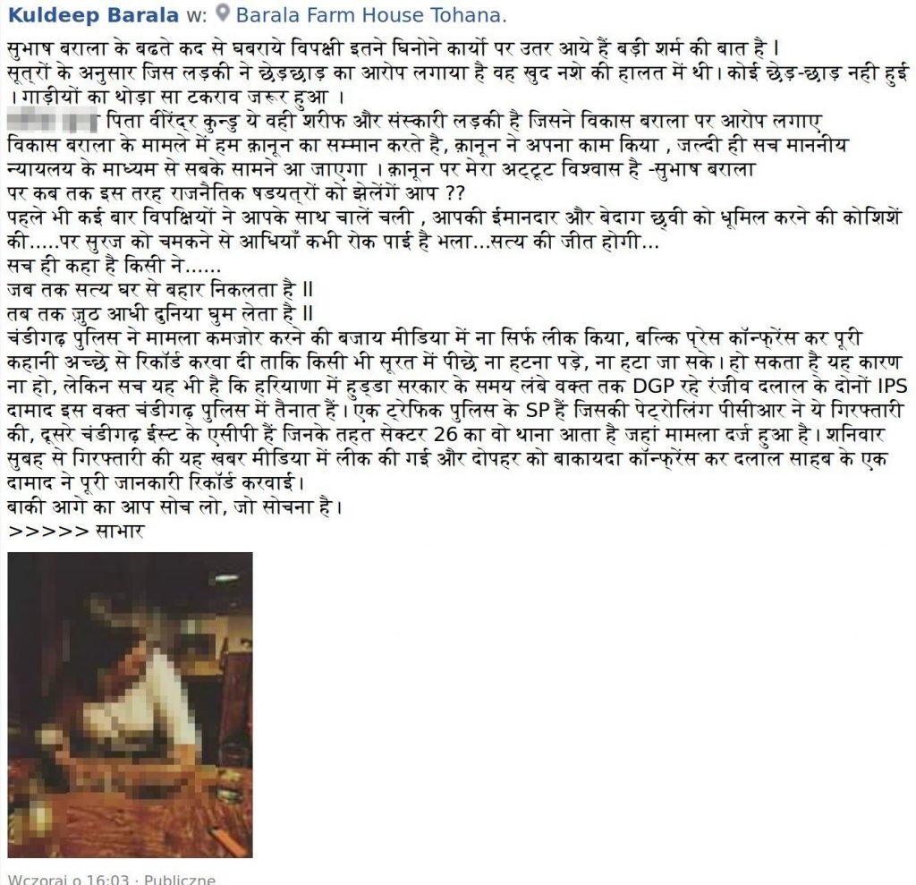 Kuldeep Barala सुभाष बराला के बढते कद से घबराये विपक्षी इतने घिनोने कार्यो पर उतर आये हैं बड़ी शर्म की बात है l सूत्रों के अनुसार जिस लड़की ने छेड़छाड़ का आरोप लगाया है वह खुद नशे की हालत में थी। कोई छेड़-छाड़ नही हुई । गाड़ीयों का थोड़ा सा टकराव जरूर हुआ । वर्नीका कुन्डु पिता वीरेंद्र कुन्डु ये वही शरीफ और संस्कारी लड़की है जिसने विकास बराला पर आरोप लगाए विकास बराला के मामले में हम क़ानून का सम्मान करते है, क़ानून ने अपना काम किया , जल्दी ही सच माननीय न्यायलय के माध्यम से सबके सामने आ जाएगा । क़ानून पर मेरा अट्टूट विश्वास है -सुभाष बराला पर कब तक इस तरह राजनैतिक षडयत्रों को झेलेंगें आप ?? पहले भी कई बार विपक्षियों ने आपके साथ चालें चली , आपकी ईमानदार और बेदाग छ्वी को धूमिल करने की कोशिशें की.....पर सुरज को चमकने से आधियाँ कभी रोक पाई है भला...सत्य की जीत होगी... सच ही कहा है किसी ने...... जब तक सत्य घर से बहार निकलता है ll तब तक ज़ुठ आधी दुनिया घुम लेता है ll चंडीगढ़ पुलिस ने मामला कमजोर करने की बजाय मीडिया में ना सिर्फ लीक किया, बल्कि प्रेस कॉन्फ्रेंस कर पूरी कहानी अच्छे से रिकॉर्ड करवा दी ताकि किसी भी सूरत में पीछे ना हटना पड़े, ना हटा जा सके। हो सकता है यह कारण ना हो, लेकिन सच यह भी है कि हरियाणा में हुड्डा सरकार के समय लंबे वक्त तक DGP रहे रंजीव दलाल के दोनों IPS दामाद इस वक्त चंडीगढ़ पुलिस में तैनात हैं। एक ट्रेफिक पुलिस के SP हैं जिसकी पेट्रोलिंग पीसीआर ने ये गिरफ्तारी की, दूसरे चंडीगढ़ ईस्ट के एसीपी हैं जिनके तहत सेक्टर 26 का वो थाना आता है जहां मामला दर्ज हुआ है। शनिवार सुबह से गिरफ्तारी की यह खबर मीडिया में लीक की गई और दोपहर को बाकायदा कॉन्फ्रेंस कर दलाल साहब के एक दामाद ने पूरी जानकारी रिकॉर्ड करवाई। बाकी आगे का आप सोच लो, जो सोचना है।