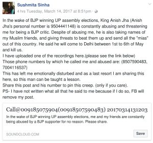 Sushmita Sinha Facebook Post In the wake of BJP winning UP assembly elections, King Anish Jha (Anish Jha's personal number is 9504441148) is constantly abusing and threatening me for being a BJP critic. Despite of abusing me, he is also taking names of my Muslim friends, and giving threats to beat them up and send all the "mias" out of this country. He said he will come to Delhi between 1st to 6th of May and kill us. I have uploaded one of the recordings here.(please see the link below) Those phone numbers by which he called me and abused are: (8507590483, 7004116537) This has left me emotionally disturbed and as a last resort I am sharing this here, so this man can be taught a lesson. Share this post and his number to pin this creep. (only if you care). PS- I have not written what all that he said to me because if I do so, FB will remove my post.