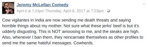 cow vigilantes in India are now sending me death threats and saying horrible things about my mother. Not sure what these jerks' beef is but it's udderly disgusting. This is NOT amoosing to me, and the steaks are high. Also, whenever I ban them, they reincarnate themselves as other profiles to send me the same hateful messages. Cowherds.