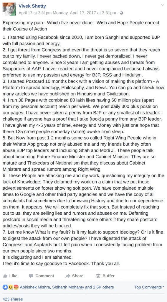 Expressing my pain - Which I've never done - Wish and Hope People correct their Course of Action 1. I started using Facebook since 2010, I am born Sanghi and supported BJP with full passion and energy. 2. I get threat from Congress and even the threat is so severe that they reach out to my family. I never backed down, I never get demoralized. I never complained to anyone. Since 3 years I am getting abuses and threats from Supporters of AAP, I never reacted and I never complained because I always preferred to use my passion and energy for BJP, RSS and Hinduism. 3. I started Postcard 10 months back with a vision of making this platform - A Platform to spread Ideology, Philosophy, and News. You can go and check how many articles we have published on Hinduism and Civilization. 4. I run 38 Pages with combined 80 lakh likes having 50 million plus (apart from my personal account) reach per week. We post daily 300 plus posts on our pages. I have never taken a penny from BJP or any smallest of its leader. I challenge if anyone has a proof that I take (took)a penny from any BJP leader. I have given my 4-5 years of time, energy and Money with just one hope that these 125 crore people someday (some) awake from sleep. 5. But Now from past 1-2 months some so called Right Wing People who in their Whats App group not only abused me and my friends but they often abuse BJP top leaders and including Shah and Modi Ji. These people talk about becoming Future Finance Minister and Cabinet Minister. They are so mature and Thekedars of Nationalism that they discuss about Cabinet Ministers and spread rumors among Right Wing. 6. These People are attacking me and my work, questioning my integrity on the lack of Knowledge; They defamed my work on a claim that we put those advertisements on footer showing soft porn. We have complained multiple times to Google and other third party agencies and we have the copy of all complaints but sometimes due to browsing History and due to our dependence on them, It appears. We will completely fix that soon. But Instead of reaching out to us, they are selling lies and rumors and abuses on me. Defaming postcard in social media and threatening some others if they share postcard articles/posts they will be blocked. 7. Let me know What is my fault? Is it my fault to support Ideology? Or Is it fine to digest the attack from our own people? I have digested the attack of Congressi and Aaptards but I felt pain when I consistently facing problem from our own people since two months. It is disgusting and I am ashamed. I feel it's time to say goodbye to Facebook. Thank you all.