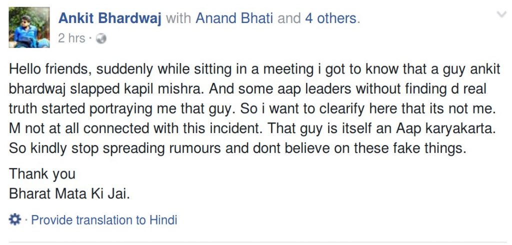 Hello friends, suddenly while sitting in a meeting i got to know that a guy ankit bhardwaj slapped kapil mishra. And some aap leaders without finding d real truth started portraying me that guy. So i want to clearify here that its not me. M not at all connected with this incident. That guy is itself an Aap karyakarta. So kindly stop spreading rumours and dont believe on these fake things. Thank you Bharat Mata Ki Jai.