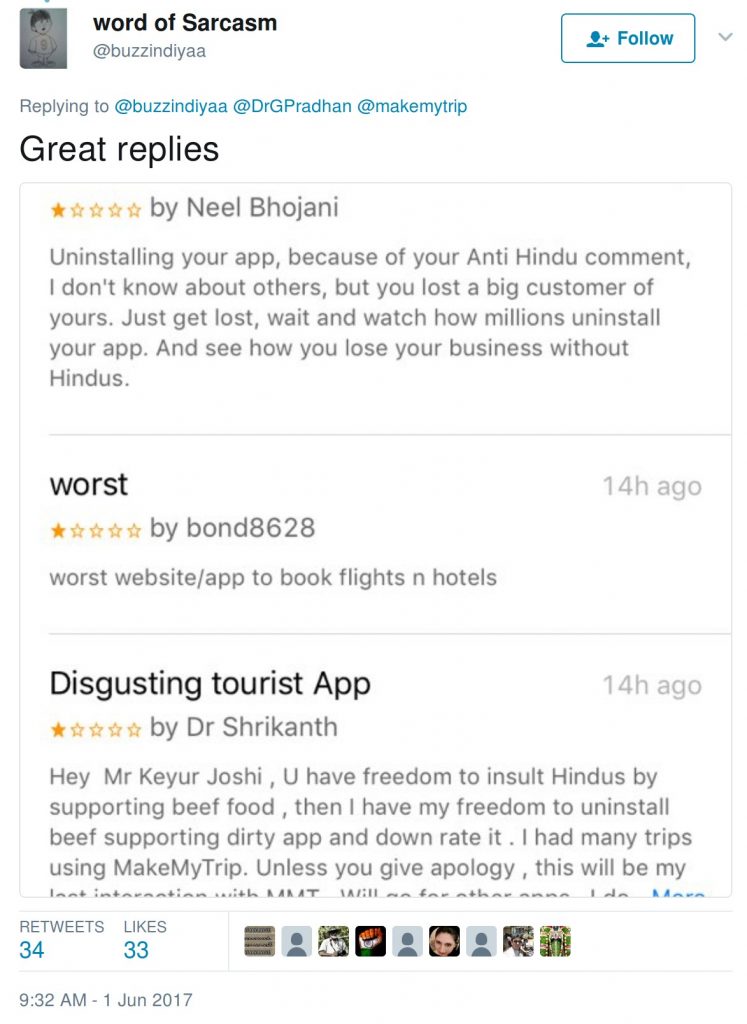 negative reviews for makemytrip: Uninstalling yur app, because of your anti-hindu comment, I don't know about others, but you lost a big customer of yours. Just get lost, wait and watch how millions uninstall your app. And see how you lose your business without Hindus. Worst website/app to book flight n hotels. Hey Mr Keyur Joshi, U have freedom to insult Hindus by supporting beef food, then I have freedom to uninstall beef supporting dirty app and down rate it. I had many trips using makemytrip. Unless you give apology, this will be my last interaction with MMT.