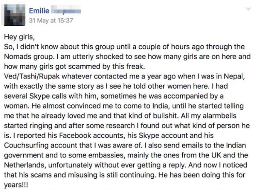 Hey girls, so I didn't know about this group until a couple of hours ago through the Nomads group. I am utterly shocked to see how many girls are on here and how many girls got scammed by ths freak. Ved Tashi Rupak whatever contacted me a year ago when I was in Nepal with exactly the same story as I see he told other women here. I had several skype calls with him, something he was accompanied by a woman. He almost convinced me to come ot India, until he started telling me that he already loved and that kind of bullshit. All my alarmbells started rining and after some research I found out what kind of person he is. I reported his Facebook accounts, his skype account and his couchsurfing account that I was aware of. I also send emails to the Indian Government to some embassies, mainly the ones from the UK and the Netherlands, Unfortunately without ever getting a reply. And now I noticed that his scams and misusing is still continuing. He hs been doing this for years.