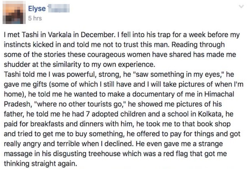 I met Tashi in Varkala in December. I felli nto this trap for a week before my instincts kicked in and told me to not trust this man. Reading through some of the stories these courageous women have shared has made me shudder at teh similarity to my own experience. Tashi told me I was powerful, strong, he saw something in my eyes, he gave me gifts some of which I still have and I will take pictures of when I'm home he told me he wanted to make a documentary of me in Himachal Pradesh where no other tourists go he showed me pictures of his father he told me had 7 adopted children and a school in Kolkata he paid for breakfasts an dinners with him, he took me to that book shop and tried to get me to buy something he offered to pay for things and got really angry and terrible when I declined. He even gave me a strange massage in his digusting tree house which was red flag that got be thinking straight again.