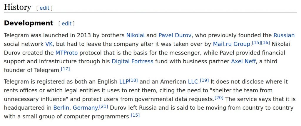 Telegram was launched in 2013 by brothers Nikolai and Pavel Durov, who previously founded the Russian social network VK, but had to leave the company after it was taken over by Mail.ru Group.[15][16] Nikolai Durov created the MTProto protocol that is the basis for the messenger, while Pavel provided financial support and infrastructure through his Digital Fortress fund with business partner Axel Neff, a third founder of Telegram.[17] Telegram is registered as both an English LLP[18] and an American LLC.[19] It does not disclose where it rents offices or which legal entities it uses to rent them, citing the need to "shelter the team from unnecessary influence" and protect users from governmental data requests.[20] The service says that it is headquartered in Berlin, Germany.[21] Durov left Russia and is said to be moving from country to country with a small group of computer programmers