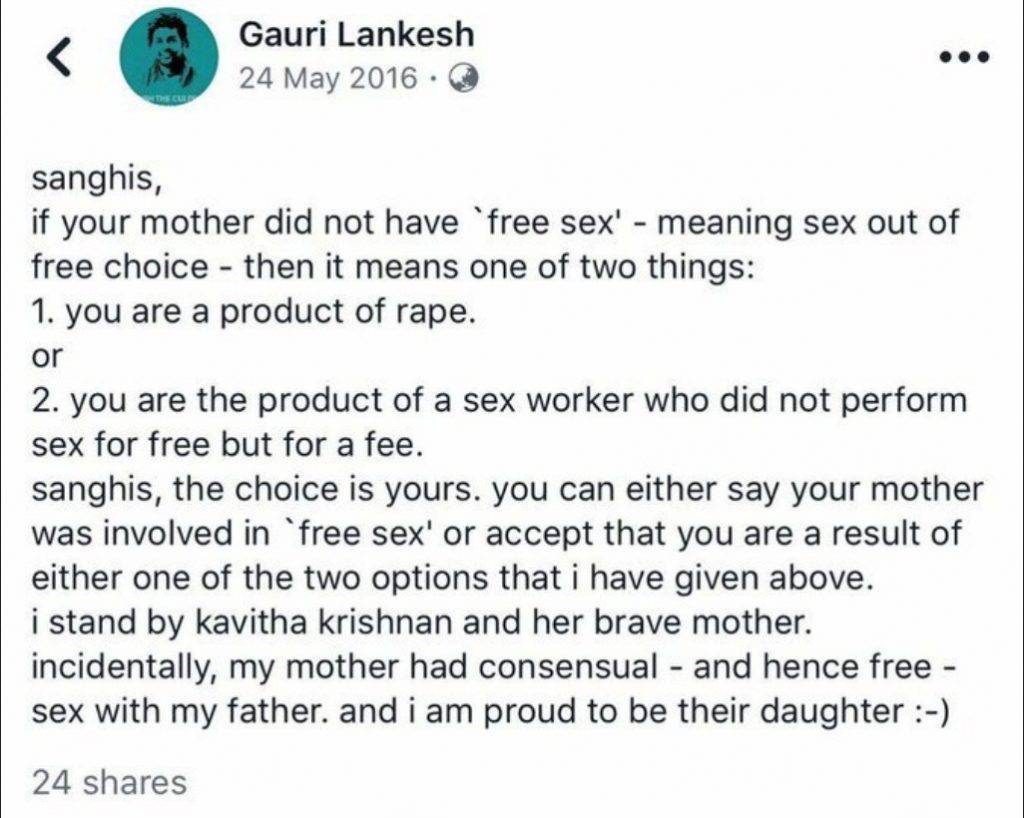 gauri lankesh sanghis if your mother did not have free sex meaning sex out of free choice then it means one of two things you are a product of rape you are a the product of a sex worker who did not perform sex for free but for a fee. sanghis, the choice is yours, you can either say your mother was involved in 'free sex' or accept that you are a result of either one of the two options that I ahve given above. I stand by kavitha kirshnan and her brave mother. incidentally, my mother had consensual and hence free sex with my father, and i am proud to be their daughter.