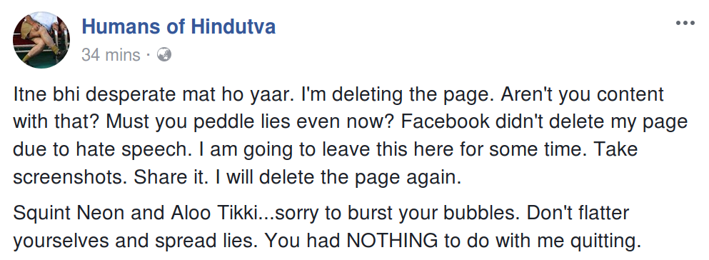 Itne bhi desperate mat ho yaar. I'm deleting the page. Aren't you content with that? Must you peddle lies even now? Facebook didn't delete my page due to hate speech. I am going to leave this here for some time. Take screenshots. Share it. I will delete the page again. Squint Neon and Aloo Tikki...sorry to burst your bubbles. Don't flatter yourselves and spread lies. You had NOTHING to do with me quitting.